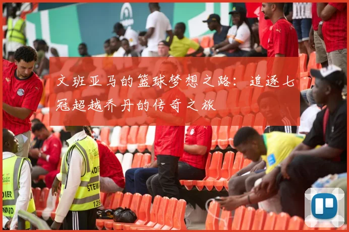 文班亚马的篮球梦想之路：追逐七冠超越乔丹的传奇之旅