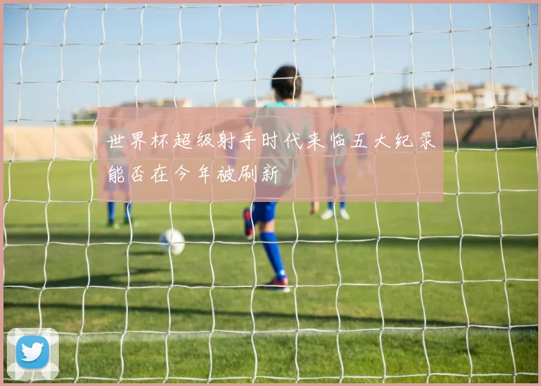 世界杯超级射手时代来临五大纪录能否在今年被刷新