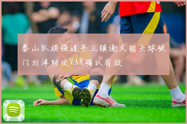 泰山队顽强追平三镇谢文能头球破门刘洋助攻VAR确认有效