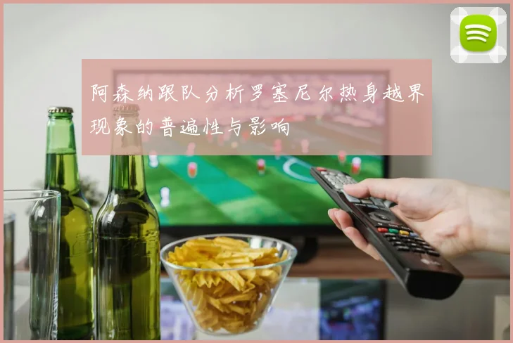 阿森纳跟队分析罗塞尼尔热身越界现象的普遍性与影响