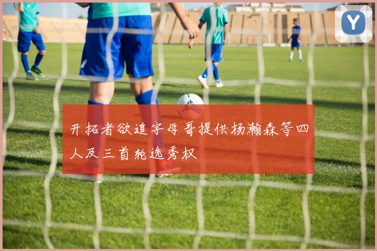 开拓者欲追字母哥提供杨瀚森等四人及三首轮选秀权