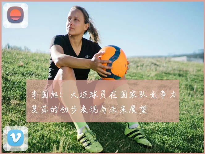 李国旭：大连球员在国家队竞争力复苏的初步表现与未来展望