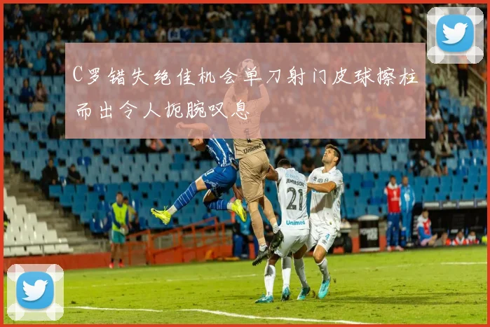 C罗错失绝佳机会单刀射门皮球擦柱而出令人扼腕叹息