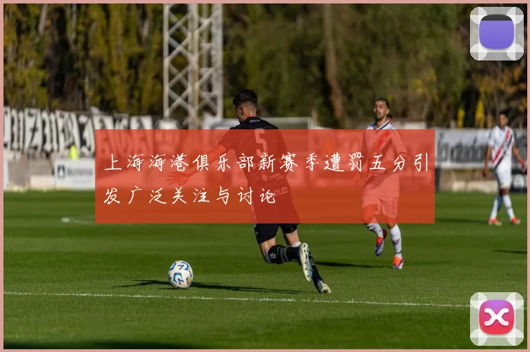 上海海港俱乐部新赛季遭罚五分引发广泛关注与讨论