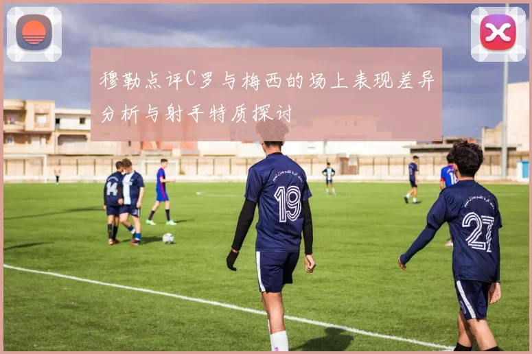 穆勒点评C罗与梅西的场上表现差异分析与射手特质探讨