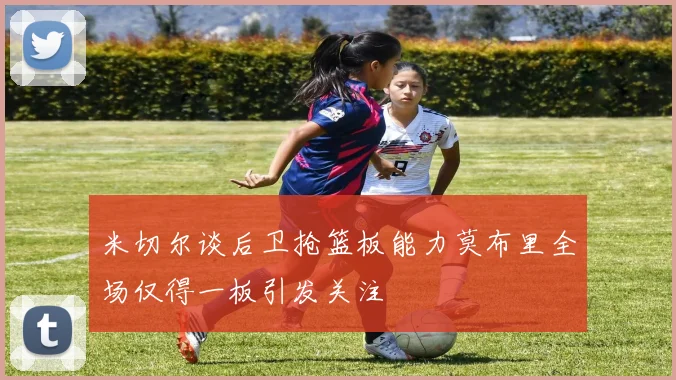 米切尔谈后卫抢篮板能力莫布里全场仅得一板引发关注