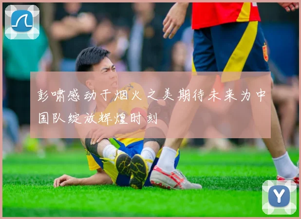 彭啸感动于烟火之美期待未来为中国队绽放辉煌时刻