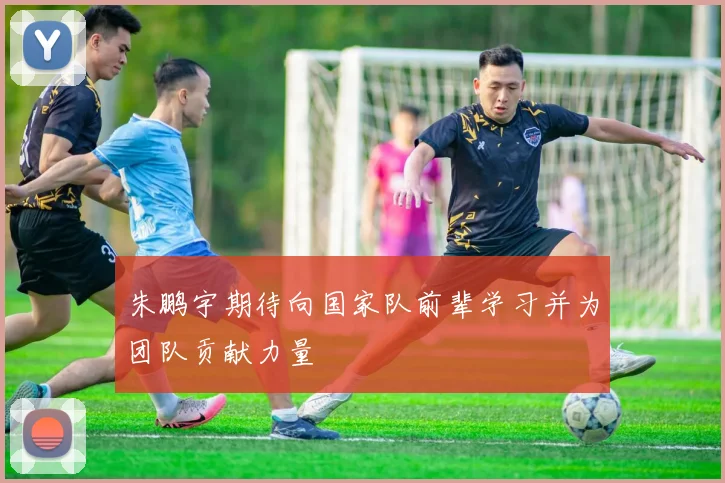朱鹏宇期待向国家队前辈学习并为团队贡献力量