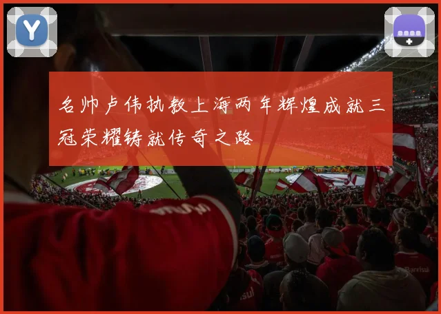 名帅卢伟执教上海两年辉煌成就三冠荣耀铸就传奇之路