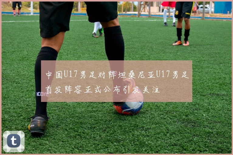 中国U17男足对阵坦桑尼亚U17男足首发阵容正式公布引发关注